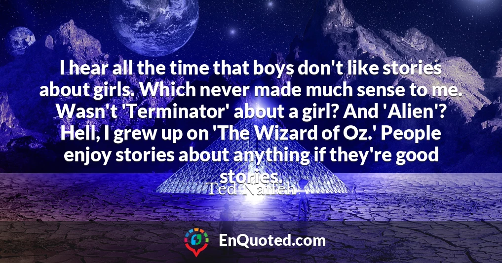 I hear all the time that boys don't like stories about girls. Which never made much sense to me. Wasn't 'Terminator' about a girl? And 'Alien'? Hell, I grew up on 'The Wizard of Oz.' People enjoy stories about anything if they're good stories.