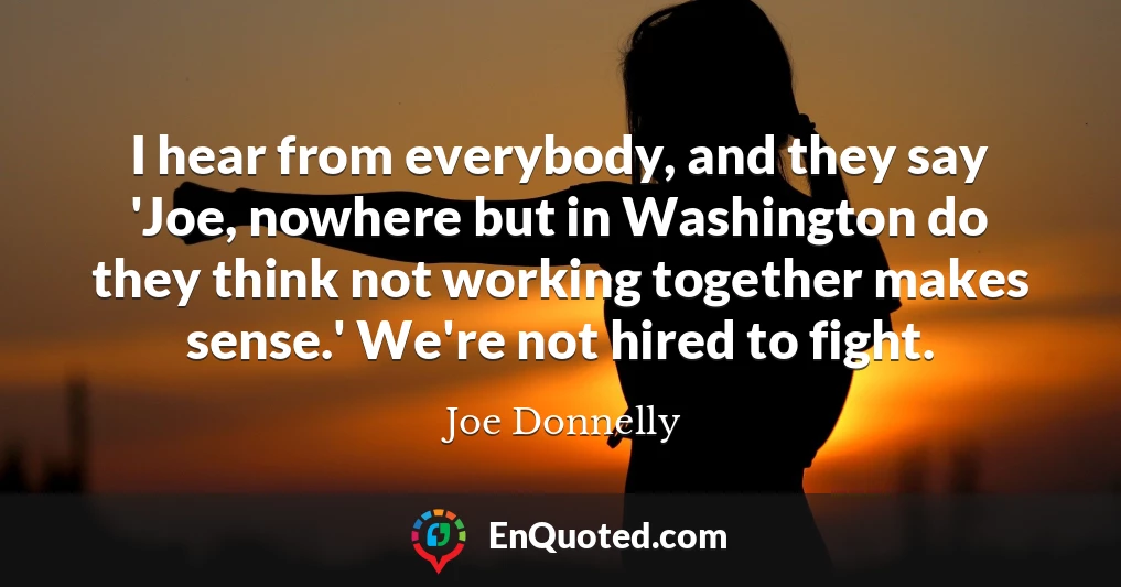 I hear from everybody, and they say 'Joe, nowhere but in Washington do they think not working together makes sense.' We're not hired to fight.