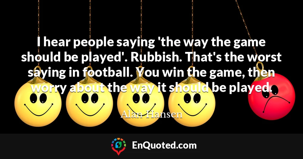 I hear people saying 'the way the game should be played'. Rubbish. That's the worst saying in football. You win the game, then worry about the way it should be played.