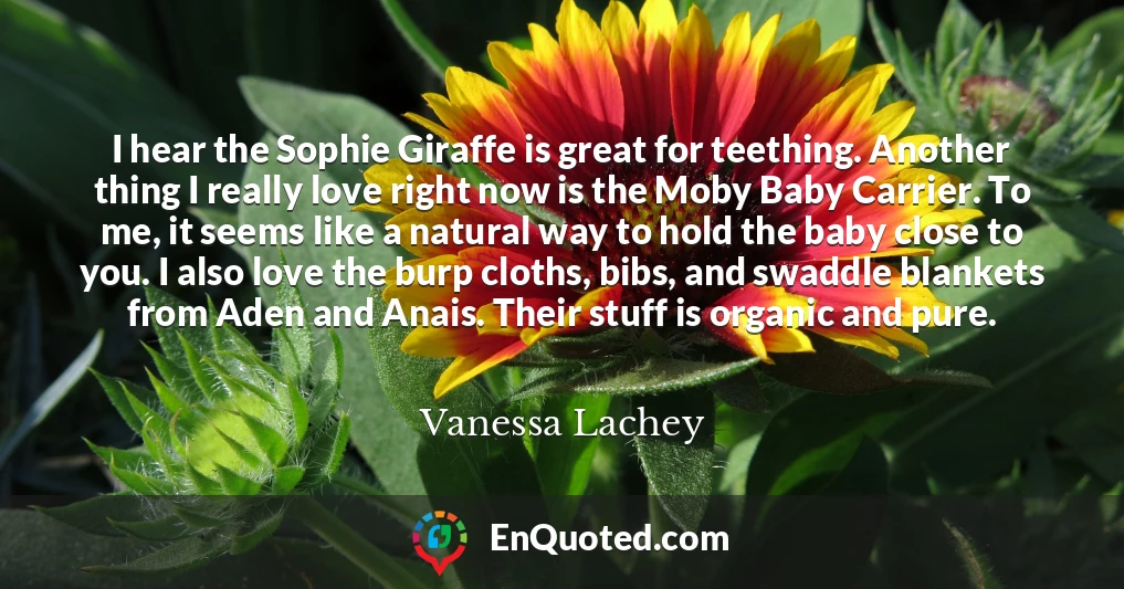 I hear the Sophie Giraffe is great for teething. Another thing I really love right now is the Moby Baby Carrier. To me, it seems like a natural way to hold the baby close to you. I also love the burp cloths, bibs, and swaddle blankets from Aden and Anais. Their stuff is organic and pure.