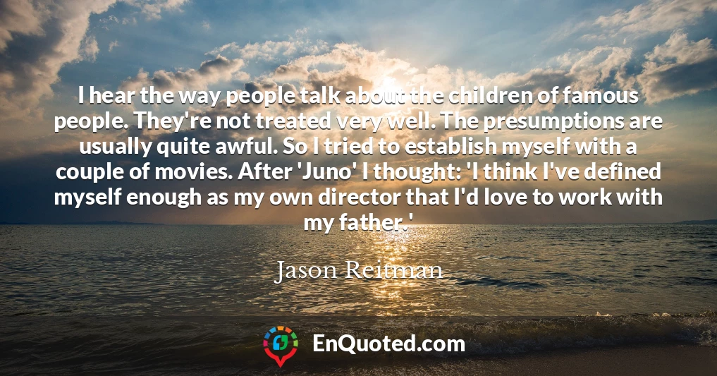 I hear the way people talk about the children of famous people. They're not treated very well. The presumptions are usually quite awful. So I tried to establish myself with a couple of movies. After 'Juno' I thought: 'I think I've defined myself enough as my own director that I'd love to work with my father.'