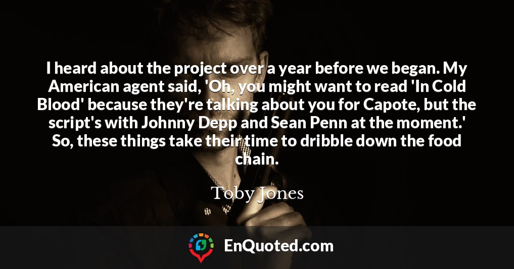 I heard about the project over a year before we began. My American agent said, 'Oh, you might want to read 'In Cold Blood' because they're talking about you for Capote, but the script's with Johnny Depp and Sean Penn at the moment.' So, these things take their time to dribble down the food chain.