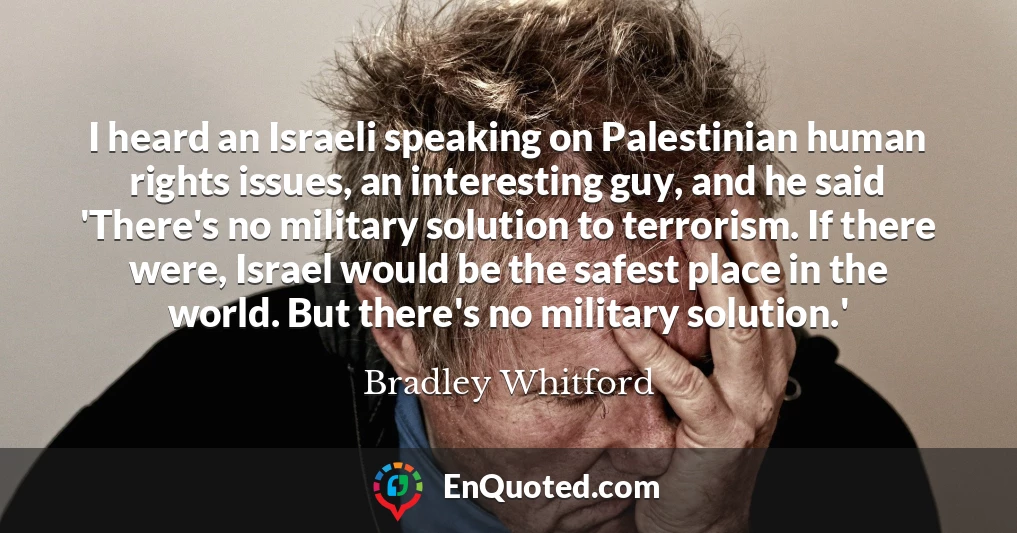 I heard an Israeli speaking on Palestinian human rights issues, an interesting guy, and he said 'There's no military solution to terrorism. If there were, Israel would be the safest place in the world. But there's no military solution.'