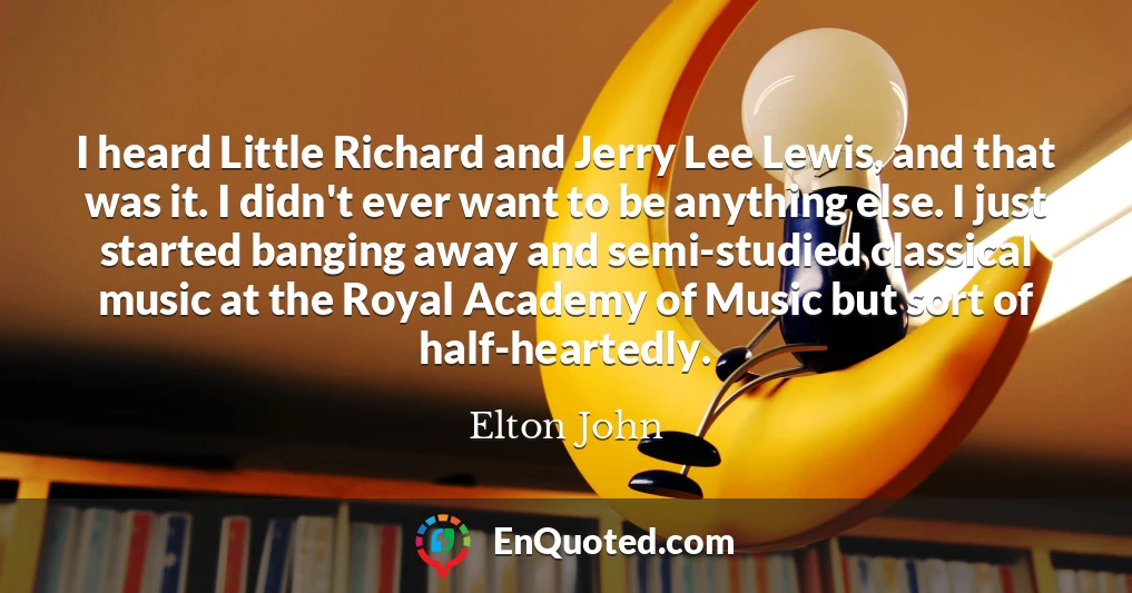 I heard Little Richard and Jerry Lee Lewis, and that was it. I didn't ever want to be anything else. I just started banging away and semi-studied classical music at the Royal Academy of Music but sort of half-heartedly.