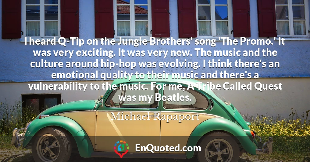 I heard Q-Tip on the Jungle Brothers' song 'The Promo.' It was very exciting. It was very new. The music and the culture around hip-hop was evolving. I think there's an emotional quality to their music and there's a vulnerability to the music. For me, A Tribe Called Quest was my Beatles.