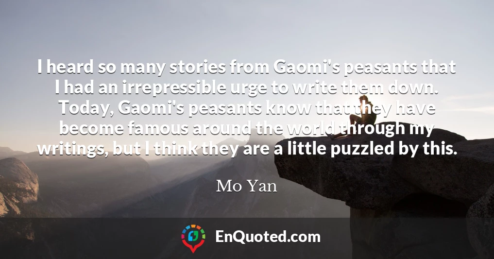 I heard so many stories from Gaomi's peasants that I had an irrepressible urge to write them down. Today, Gaomi's peasants know that they have become famous around the world through my writings, but I think they are a little puzzled by this.