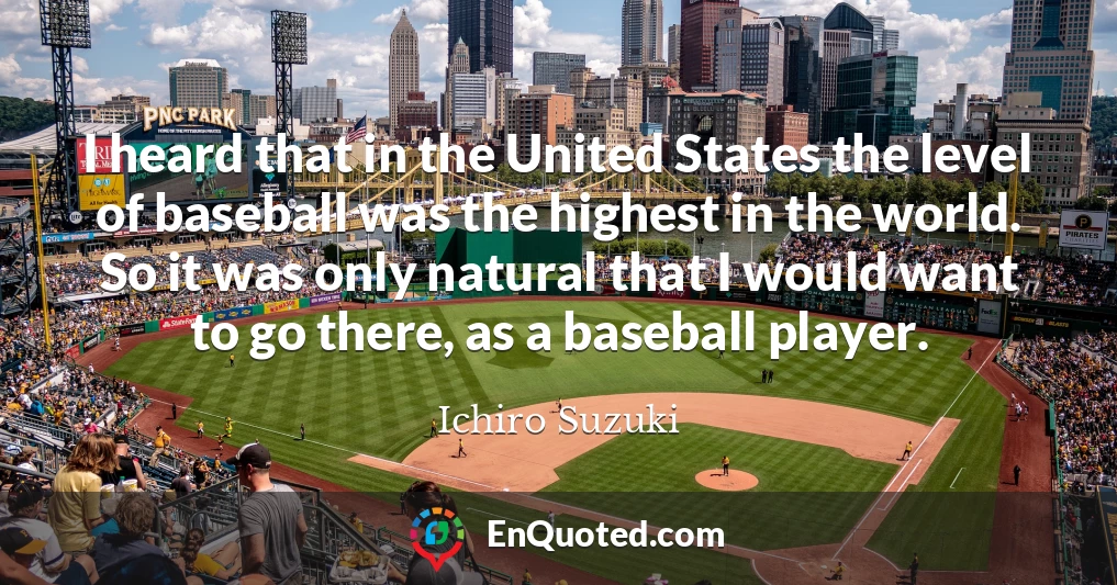 I heard that in the United States the level of baseball was the highest in the world. So it was only natural that I would want to go there, as a baseball player.