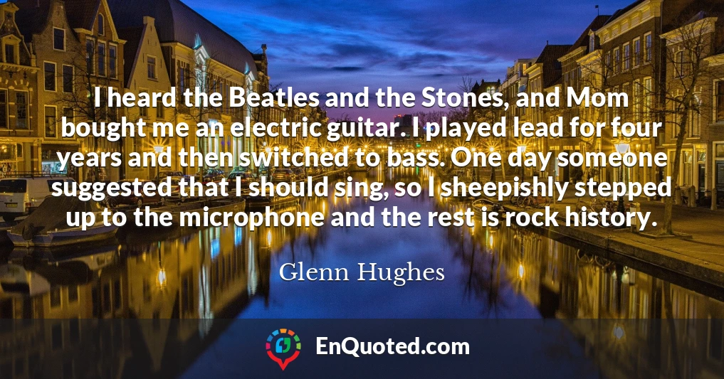 I heard the Beatles and the Stones, and Mom bought me an electric guitar. I played lead for four years and then switched to bass. One day someone suggested that I should sing, so I sheepishly stepped up to the microphone and the rest is rock history.