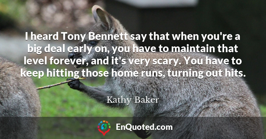 I heard Tony Bennett say that when you're a big deal early on, you have to maintain that level forever, and it's very scary. You have to keep hitting those home runs, turning out hits.