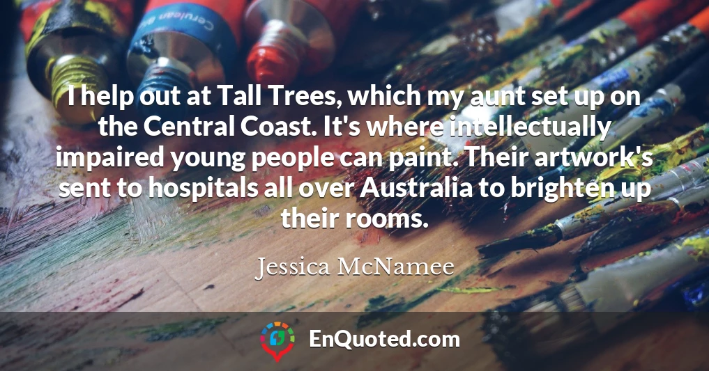 I help out at Tall Trees, which my aunt set up on the Central Coast. It's where intellectually impaired young people can paint. Their artwork's sent to hospitals all over Australia to brighten up their rooms.