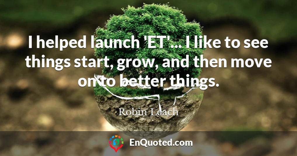 I helped launch 'ET'... I like to see things start, grow, and then move on to better things.