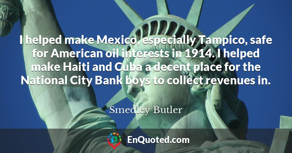 I helped make Mexico, especially Tampico, safe for American oil interests in 1914. I helped make Haiti and Cuba a decent place for the National City Bank boys to collect revenues in.