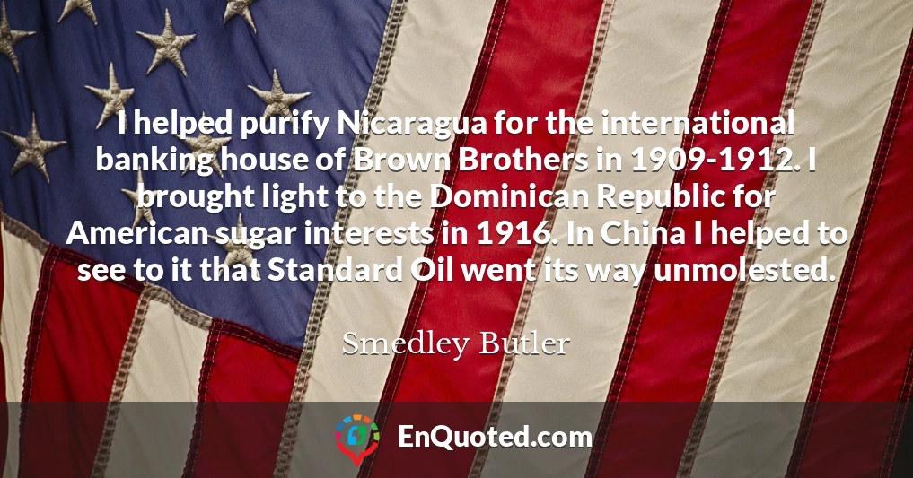 I helped purify Nicaragua for the international banking house of Brown Brothers in 1909-1912. I brought light to the Dominican Republic for American sugar interests in 1916. In China I helped to see to it that Standard Oil went its way unmolested.