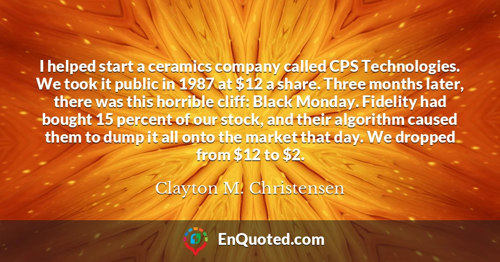 I helped start a ceramics company called CPS Technologies. We took it public in 1987 at $12 a share. Three months later, there was this horrible cliff: Black Monday. Fidelity had bought 15 percent of our stock, and their algorithm caused them to dump it all onto the market that day. We dropped from $12 to $2.