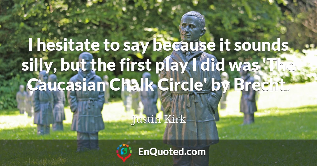 I hesitate to say because it sounds silly, but the first play I did was 'The Caucasian Chalk Circle' by Brecht.