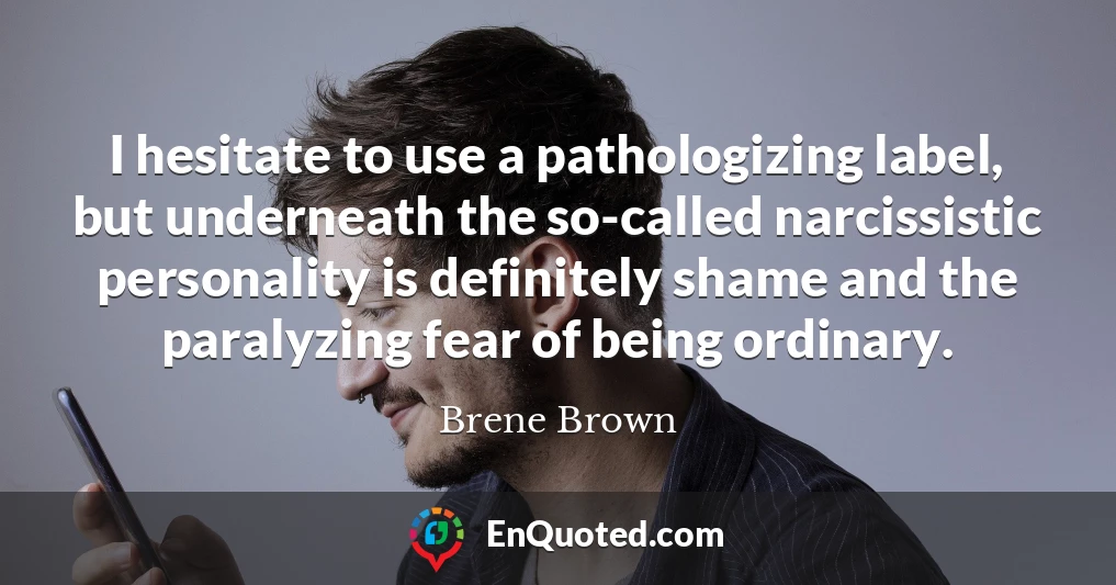 I hesitate to use a pathologizing label, but underneath the so-called narcissistic personality is definitely shame and the paralyzing fear of being ordinary.