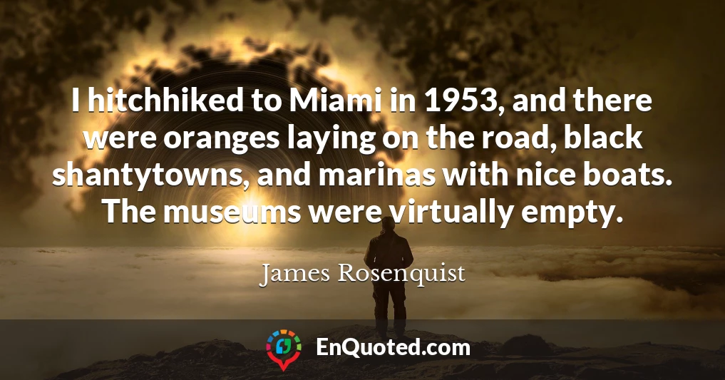 I hitchhiked to Miami in 1953, and there were oranges laying on the road, black shantytowns, and marinas with nice boats. The museums were virtually empty.