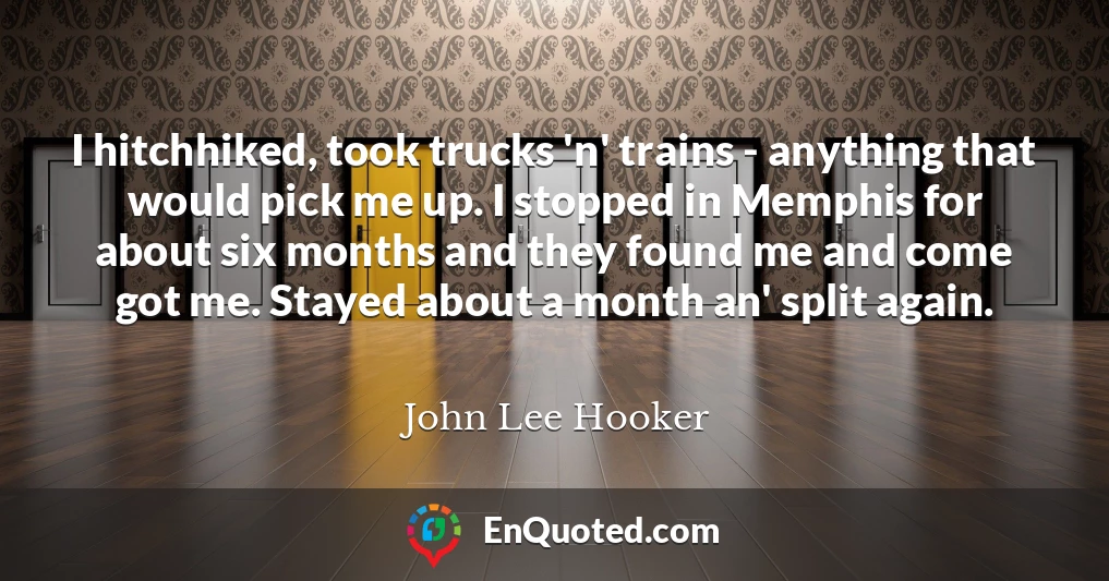 I hitchhiked, took trucks 'n' trains - anything that would pick me up. I stopped in Memphis for about six months and they found me and come got me. Stayed about a month an' split again.