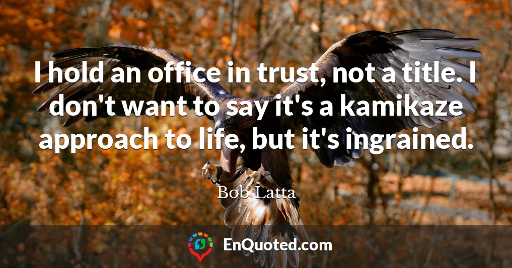 I hold an office in trust, not a title. I don't want to say it's a kamikaze approach to life, but it's ingrained.