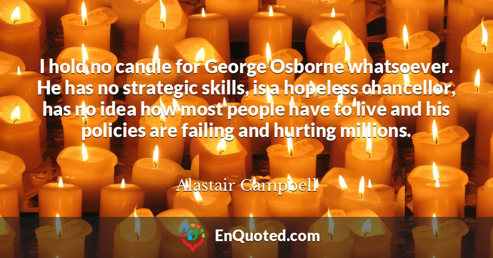 I hold no candle for George Osborne whatsoever. He has no strategic skills, is a hopeless chancellor, has no idea how most people have to live and his policies are failing and hurting millions.