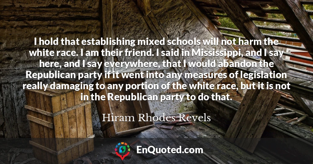 I hold that establishing mixed schools will not harm the white race. I am their friend. I said in Mississippi, and I say here, and I say everywhere, that I would abandon the Republican party if it went into any measures of legislation really damaging to any portion of the white race, but it is not in the Republican party to do that.