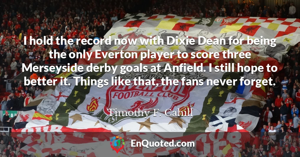 I hold the record now with Dixie Dean for being the only Everton player to score three Merseyside derby goals at Anfield. I still hope to better it. Things like that, the fans never forget.