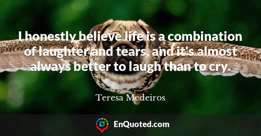 I honestly believe life is a combination of laughter and tears, and it's almost always better to laugh than to cry.