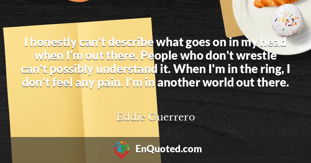 I honestly can't describe what goes on in my head when I'm out there. People who don't wrestle can't possibly understand it. When I'm in the ring, I don't feel any pain. I'm in another world out there.