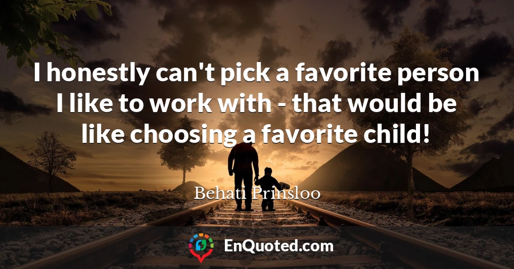 I honestly can't pick a favorite person I like to work with - that would be like choosing a favorite child!