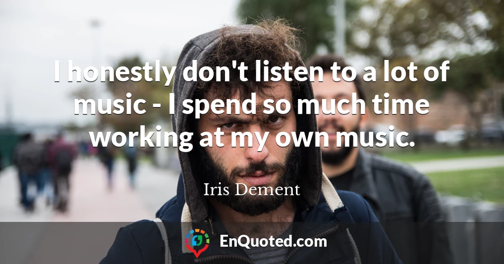 I honestly don't listen to a lot of music - I spend so much time working at my own music.