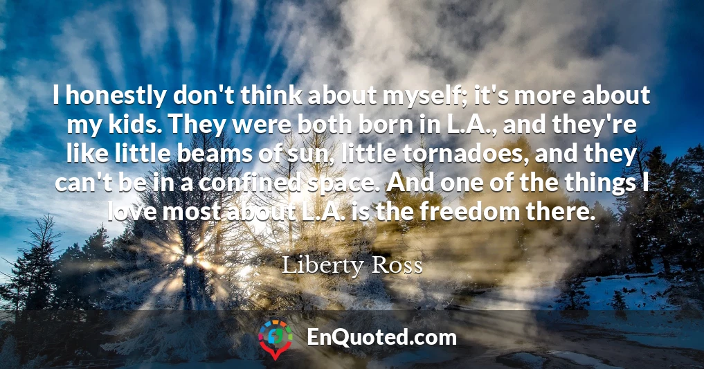 I honestly don't think about myself; it's more about my kids. They were both born in L.A., and they're like little beams of sun, little tornadoes, and they can't be in a confined space. And one of the things I love most about L.A. is the freedom there.