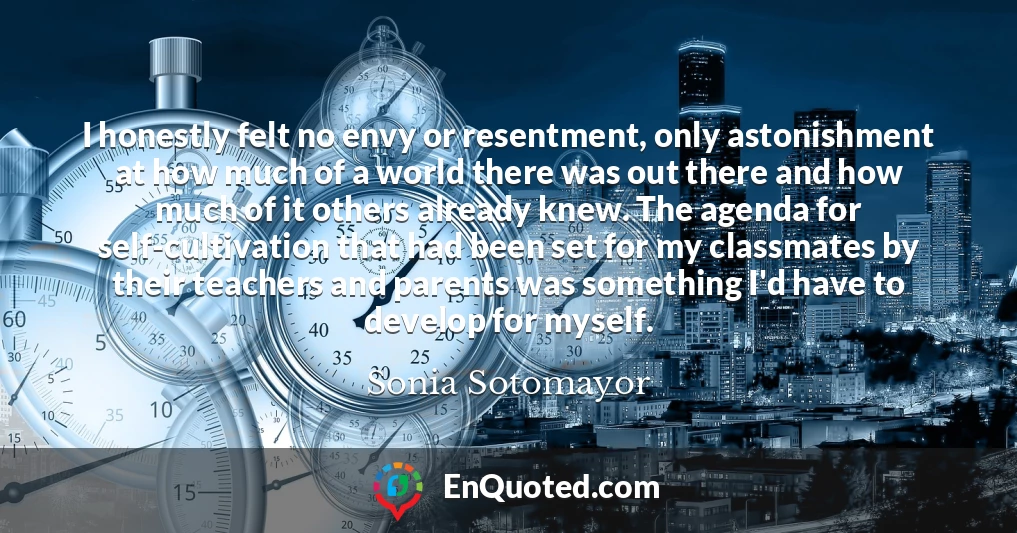 I honestly felt no envy or resentment, only astonishment at how much of a world there was out there and how much of it others already knew. The agenda for self-cultivation that had been set for my classmates by their teachers and parents was something I'd have to develop for myself.