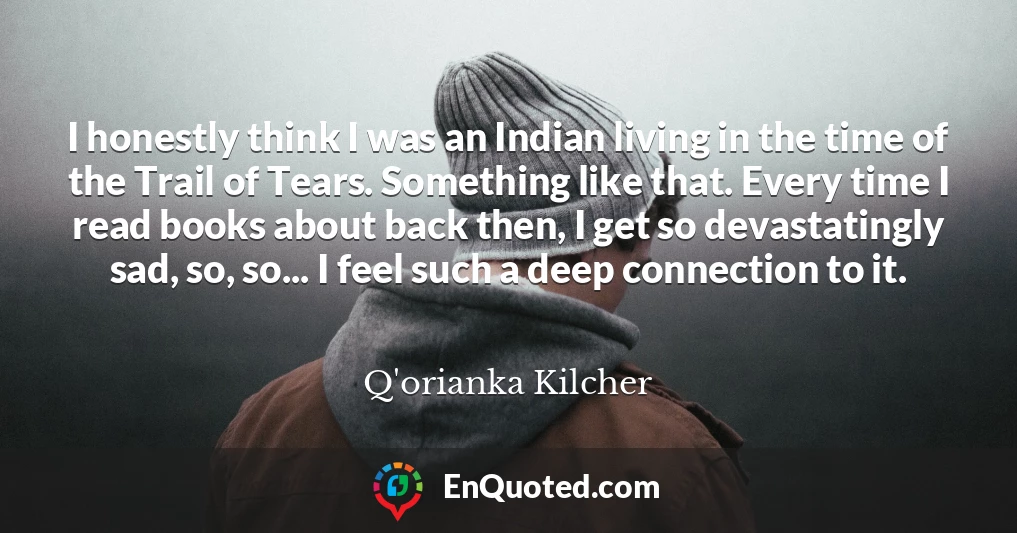 I honestly think I was an Indian living in the time of the Trail of Tears. Something like that. Every time I read books about back then, I get so devastatingly sad, so, so... I feel such a deep connection to it.