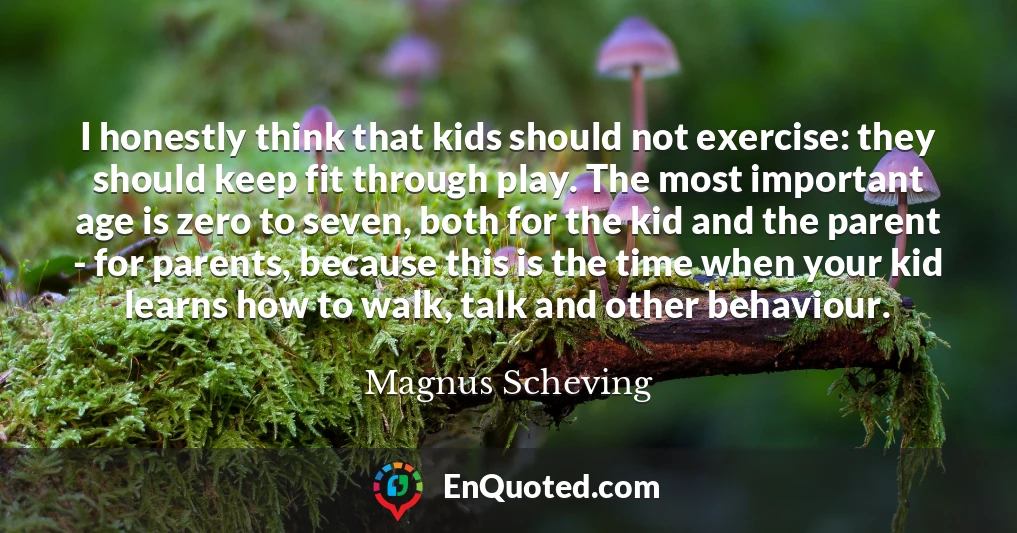 I honestly think that kids should not exercise: they should keep fit through play. The most important age is zero to seven, both for the kid and the parent - for parents, because this is the time when your kid learns how to walk, talk and other behaviour.