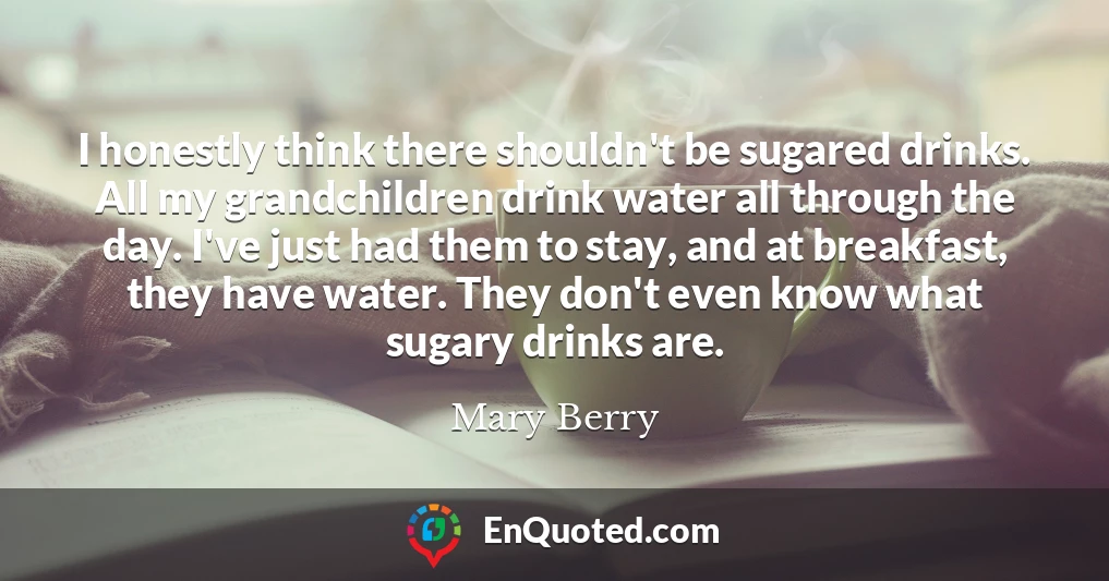 I honestly think there shouldn't be sugared drinks. All my grandchildren drink water all through the day. I've just had them to stay, and at breakfast, they have water. They don't even know what sugary drinks are.