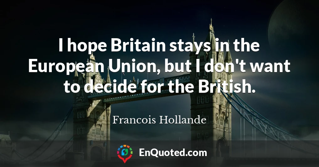 I hope Britain stays in the European Union, but I don't want to decide for the British.