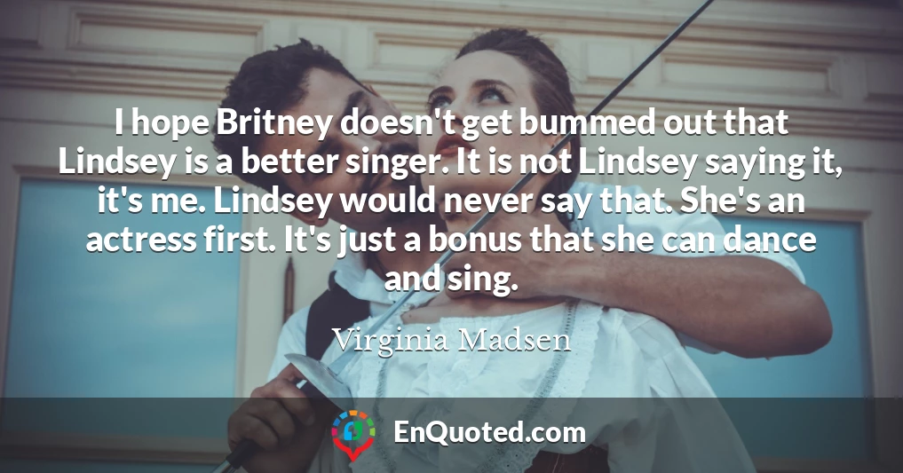 I hope Britney doesn't get bummed out that Lindsey is a better singer. It is not Lindsey saying it, it's me. Lindsey would never say that. She's an actress first. It's just a bonus that she can dance and sing.