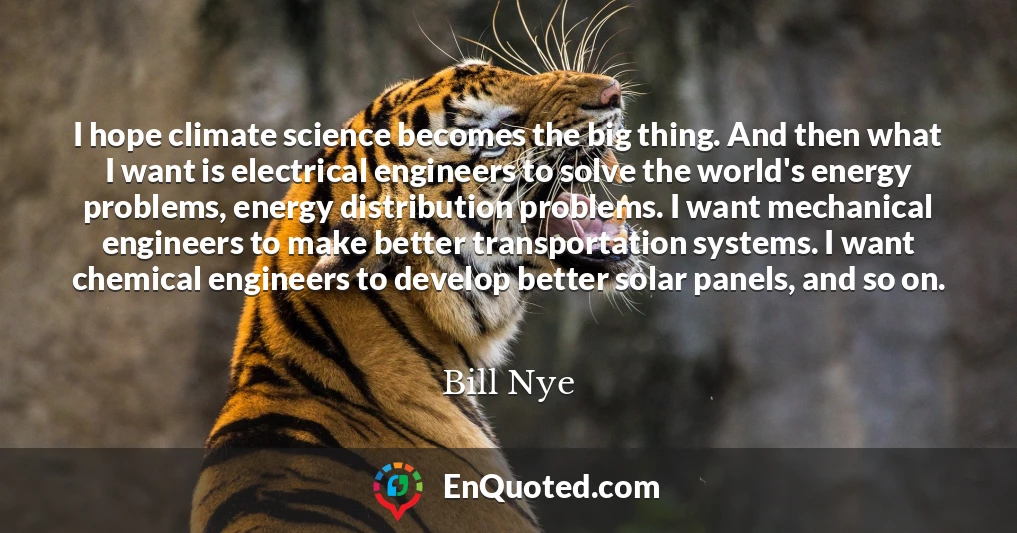 I hope climate science becomes the big thing. And then what I want is electrical engineers to solve the world's energy problems, energy distribution problems. I want mechanical engineers to make better transportation systems. I want chemical engineers to develop better solar panels, and so on.
