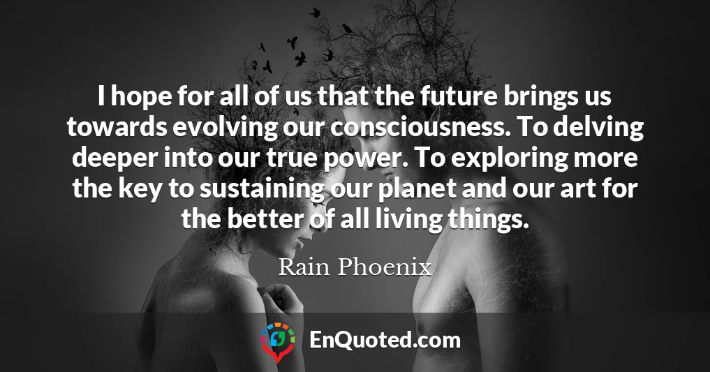 I hope for all of us that the future brings us towards evolving our consciousness. To delving deeper into our true power. To exploring more the key to sustaining our planet and our art for the better of all living things.