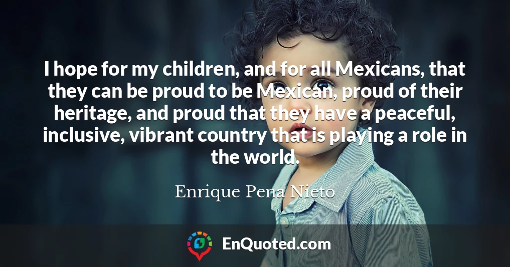 I hope for my children, and for all Mexicans, that they can be proud to be Mexican, proud of their heritage, and proud that they have a peaceful, inclusive, vibrant country that is playing a role in the world.