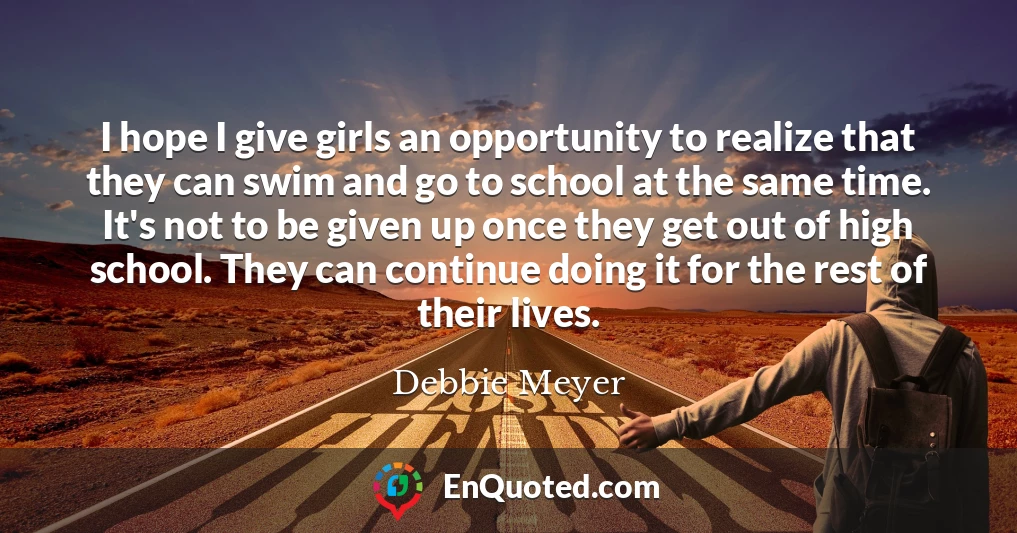 I hope I give girls an opportunity to realize that they can swim and go to school at the same time. It's not to be given up once they get out of high school. They can continue doing it for the rest of their lives.