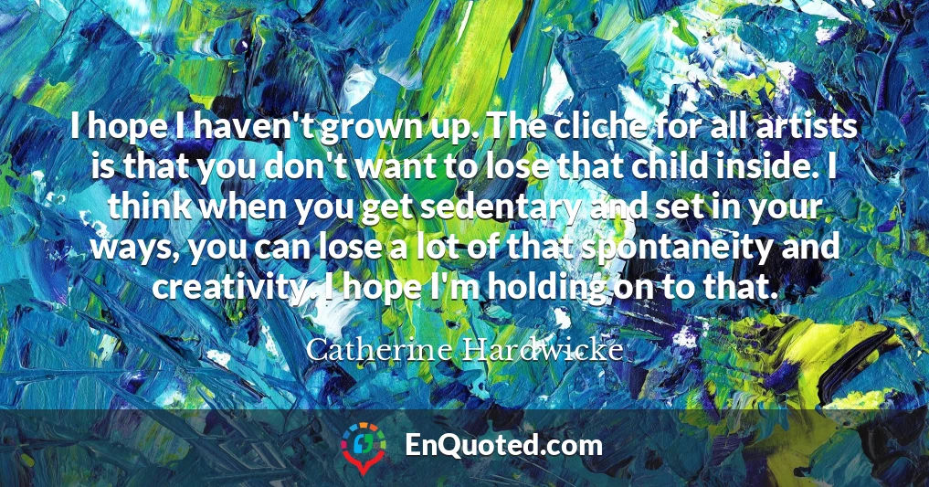 I hope I haven't grown up. The cliche for all artists is that you don't want to lose that child inside. I think when you get sedentary and set in your ways, you can lose a lot of that spontaneity and creativity. I hope I'm holding on to that.