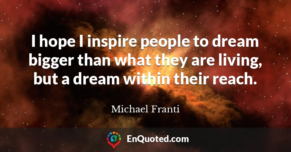 I hope I inspire people to dream bigger than what they are living, but a dream within their reach.