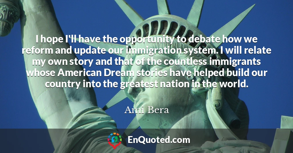 I hope I'll have the opportunity to debate how we reform and update our immigration system. I will relate my own story and that of the countless immigrants whose American Dream stories have helped build our country into the greatest nation in the world.