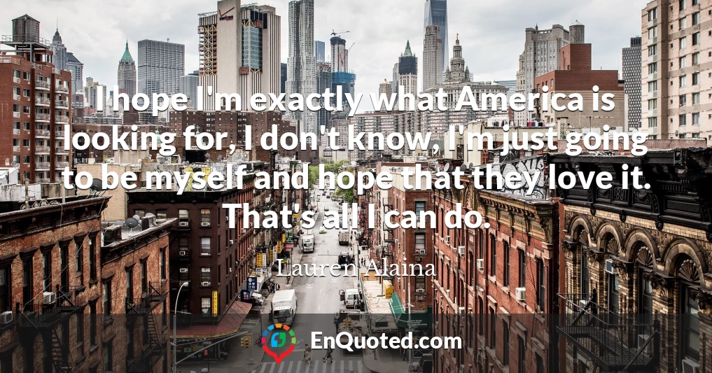 I hope I'm exactly what America is looking for, I don't know, I'm just going to be myself and hope that they love it. That's all I can do.