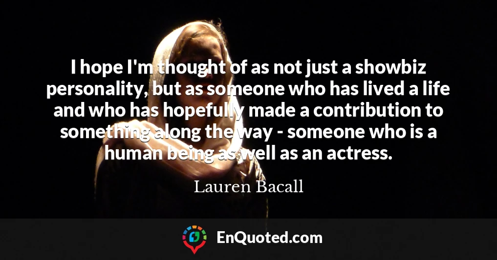 I hope I'm thought of as not just a showbiz personality, but as someone who has lived a life and who has hopefully made a contribution to something along the way - someone who is a human being as well as an actress.