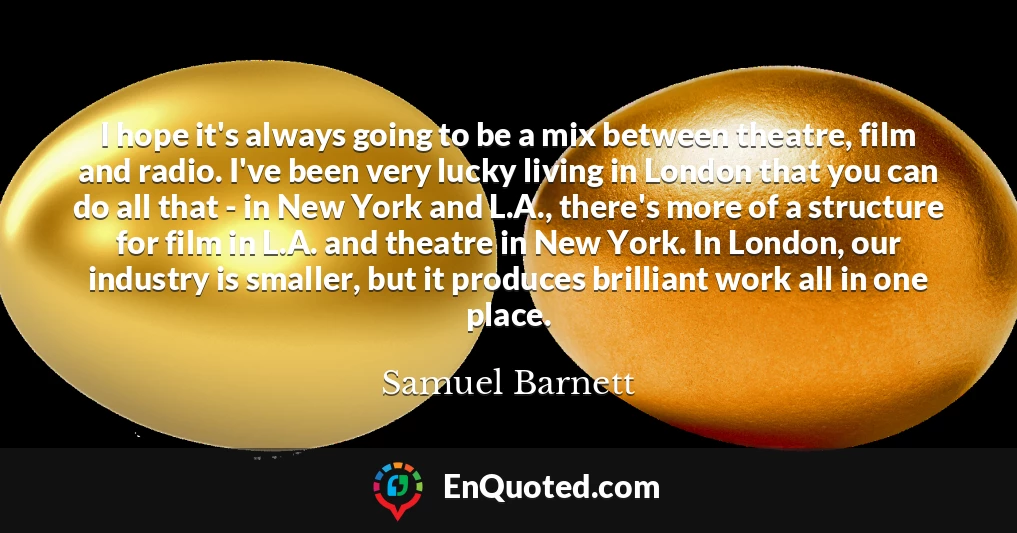 I hope it's always going to be a mix between theatre, film and radio. I've been very lucky living in London that you can do all that - in New York and L.A., there's more of a structure for film in L.A. and theatre in New York. In London, our industry is smaller, but it produces brilliant work all in one place.