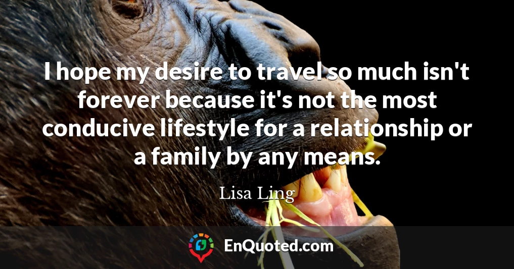 I hope my desire to travel so much isn't forever because it's not the most conducive lifestyle for a relationship or a family by any means.