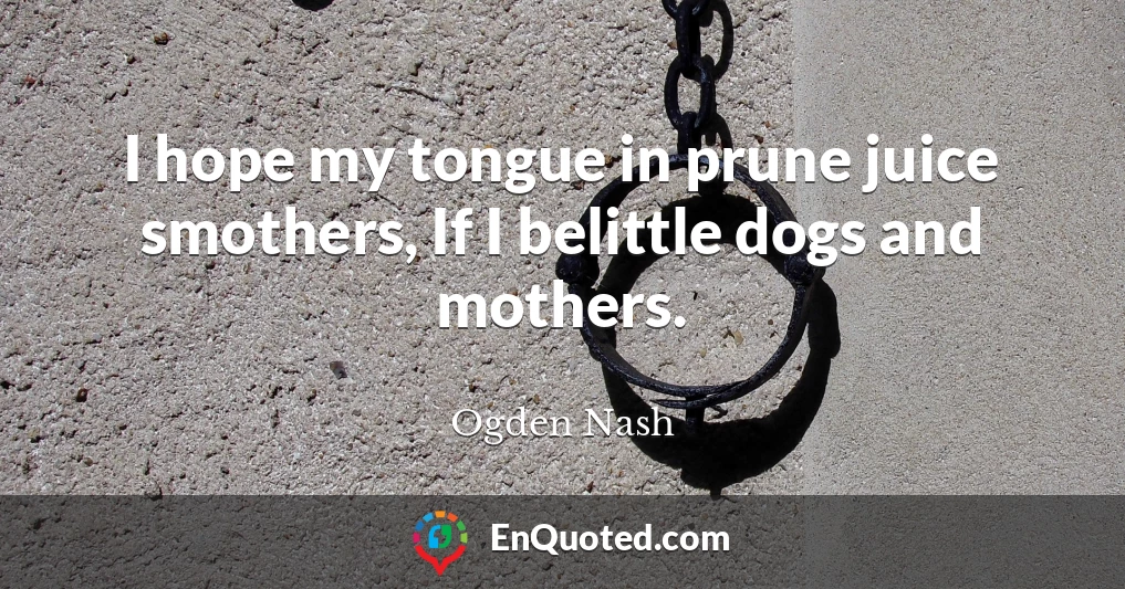 I hope my tongue in prune juice smothers, If I belittle dogs and mothers.