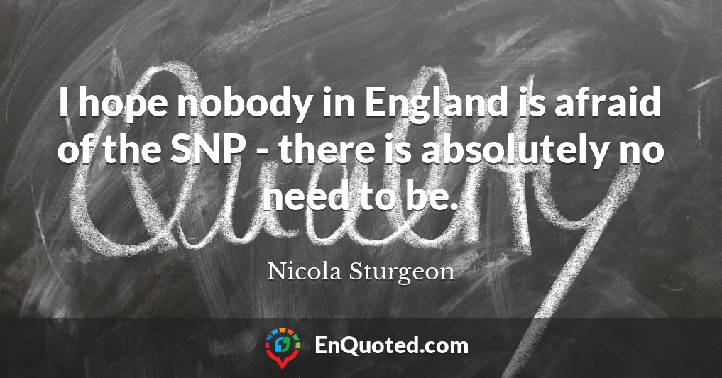 I hope nobody in England is afraid of the SNP - there is absolutely no need to be.